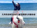 几月份去林芝合适？林芝旅游几月最合适