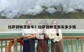 拉萨到林芝包车？拉萨到林芝包车多少钱