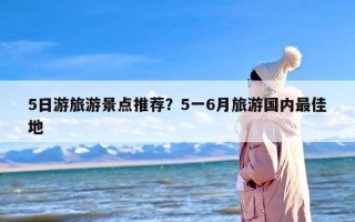 5日游旅游景点推荐？5一6月旅游国内最佳地