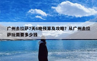 广州去拉萨7天6晚预算及攻略？从广州去拉萨玩需要多少钱