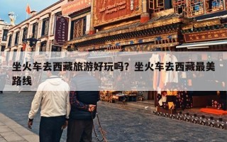 坐火车去西藏旅游好玩吗？坐火车去西藏最美路线