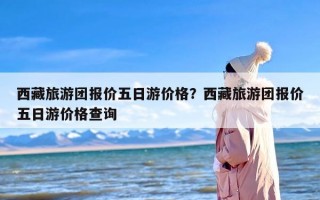 西藏旅游团报价五日游价格？西藏旅游团报价五日游价格查询