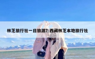 林芝旅行社一日旅游？西藏林芝本地旅行社