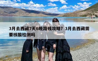 3月去西藏7天6晚路线攻略？3月去西藏需要核酸检测吗