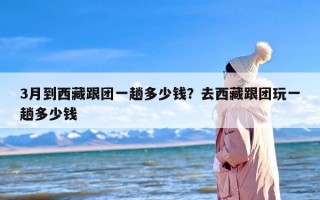 3月到西藏跟团一趟多少钱？去西藏跟团玩一趟多少钱