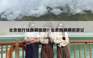 北京旅行社西藏旅游？北京西藏跟团游记