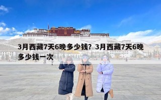 3月西藏7天6晚多少钱？3月西藏7天6晚多少钱一次