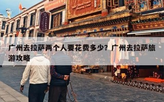 广州去拉萨两个人要花费多少？广州去拉萨旅游攻略