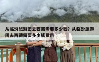 从临汾旅游团去西藏需要多少钱？从临汾旅游团去西藏需要多少钱费用