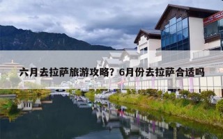 六月去拉萨旅游攻略？6月份去拉萨合适吗