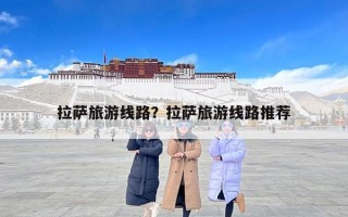 拉萨旅游线路？拉萨旅游线路推荐
