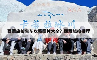 西藏旅拍包车攻略图片大全？西藏旅拍推荐
