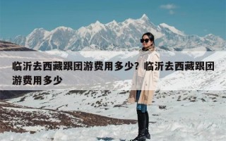 临沂去西藏跟团游费用多少？临沂去西藏跟团游费用多少
