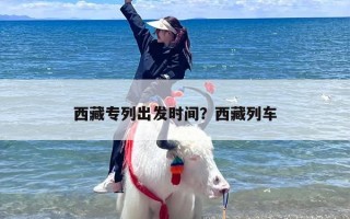 西藏专列出发时间？西藏列车