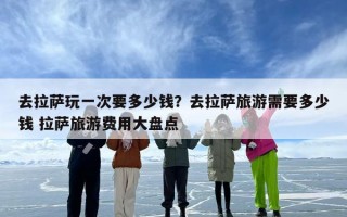 去拉萨玩一次要多少钱？去拉萨旅游需要多少钱 拉萨旅游费用大盘点