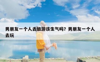 男朋友一个人去旅游该生气吗？男朋友一个人去玩