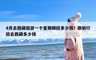 4月去西藏旅游一个星期跟团多少钱？跟旅行团去西藏多少钱