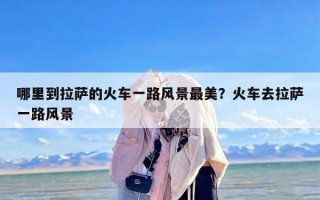 哪里到拉萨的火车一路风景最美？火车去拉萨一路风景