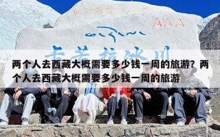 两个人去西藏大概需要多少钱一周的旅游？两个人去西藏大概需要多少钱一周的旅游