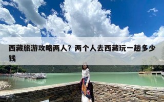 西藏旅游攻略两人？两个人去西藏玩一趟多少钱