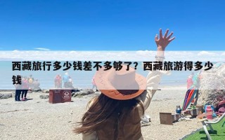 西藏旅行多少钱差不多够了？西藏旅游得多少钱