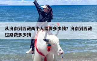 从济南到西藏两个人需要多少钱？济南到西藏过路费多少钱