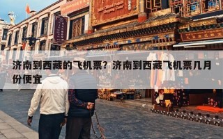 济南到西藏的飞机票？济南到西藏飞机票几月份便宜
