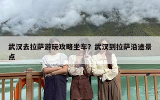 武汉去拉萨游玩攻略坐车？武汉到拉萨沿途景点
