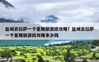 盐城去拉萨一个星期旅游团攻略？盐城去拉萨一个星期旅游团攻略多少钱
