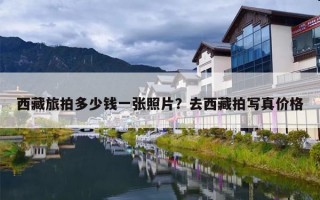 西藏旅拍多少钱一张照片？去西藏拍写真价格