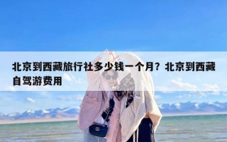 北京到西藏旅行社多少钱一个月？北京到西藏自驾游费用
