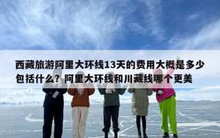 西藏旅游阿里大环线13天的费用大概是多少包括什么？阿里大环线和川藏线哪个更美