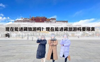 现在能进藏旅游吗？现在能进藏旅游吗要隔离吗