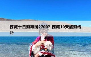 西藏十日游跟团2700？西藏10天旅游线路