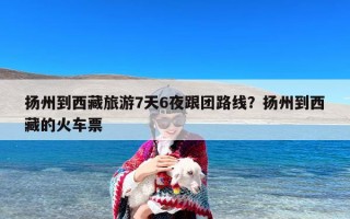 扬州到西藏旅游7天6夜跟团路线？扬州到西藏的火车票