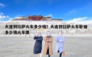 大连到拉萨火车多少钱？大连到拉萨火车卧铺多少钱火车票