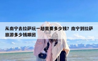 从南宁去拉萨玩一趟需要多少钱？南宁到拉萨旅游多少钱跟团