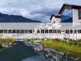 跟团西藏旅游价格？去西藏跟团玩一趟多少钱