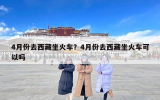 4月份去西藏坐火车？4月份去西藏坐火车可以吗