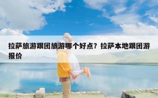 拉萨旅游跟团旅游哪个好点？拉萨本地跟团游报价