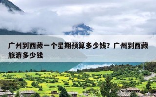 广州到西藏一个星期预算多少钱？广州到西藏旅游多少钱
