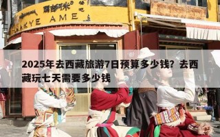 2025年去西藏旅游7日预算多少钱？去西藏玩七天需要多少钱