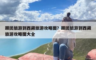 跟团旅游到西藏旅游攻略图？跟团旅游到西藏旅游攻略图大全