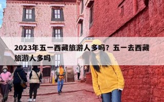 2023年五一西藏旅游人多吗？五一去西藏旅游人多吗