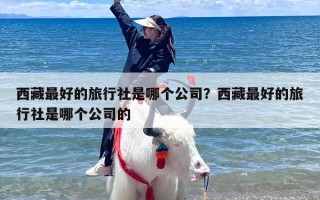 西藏最好的旅行社是哪个公司？西藏最好的旅行社是哪个公司的