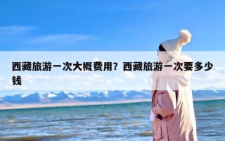 西藏旅游一次大概费用？西藏旅游一次要多少钱