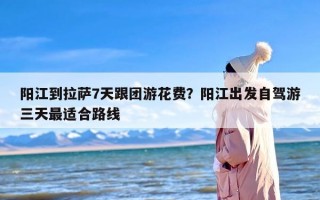 阳江到拉萨7天跟团游花费？阳江出发自驾游三天最适合路线