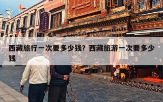 西藏旅行一次要多少钱？西藏旅游一次要多少钱