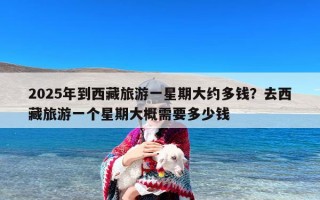 2025年到西藏旅游一星期大约多钱？去西藏旅游一个星期大概需要多少钱