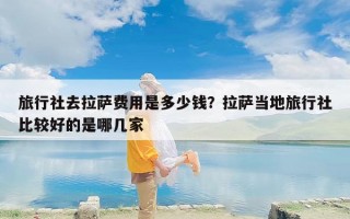 旅行社去拉萨费用是多少钱？拉萨当地旅行社比较好的是哪几家